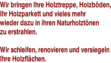 Wir bringen Ihre Holztreppe, Holzböden, Ihr Holzparkett und vieles mehr  wieder dazu in ihren Naturholztönen zu erstrahlen.  Wir schleifen, renovieren und versiegeln  Ihre Holzflächen.